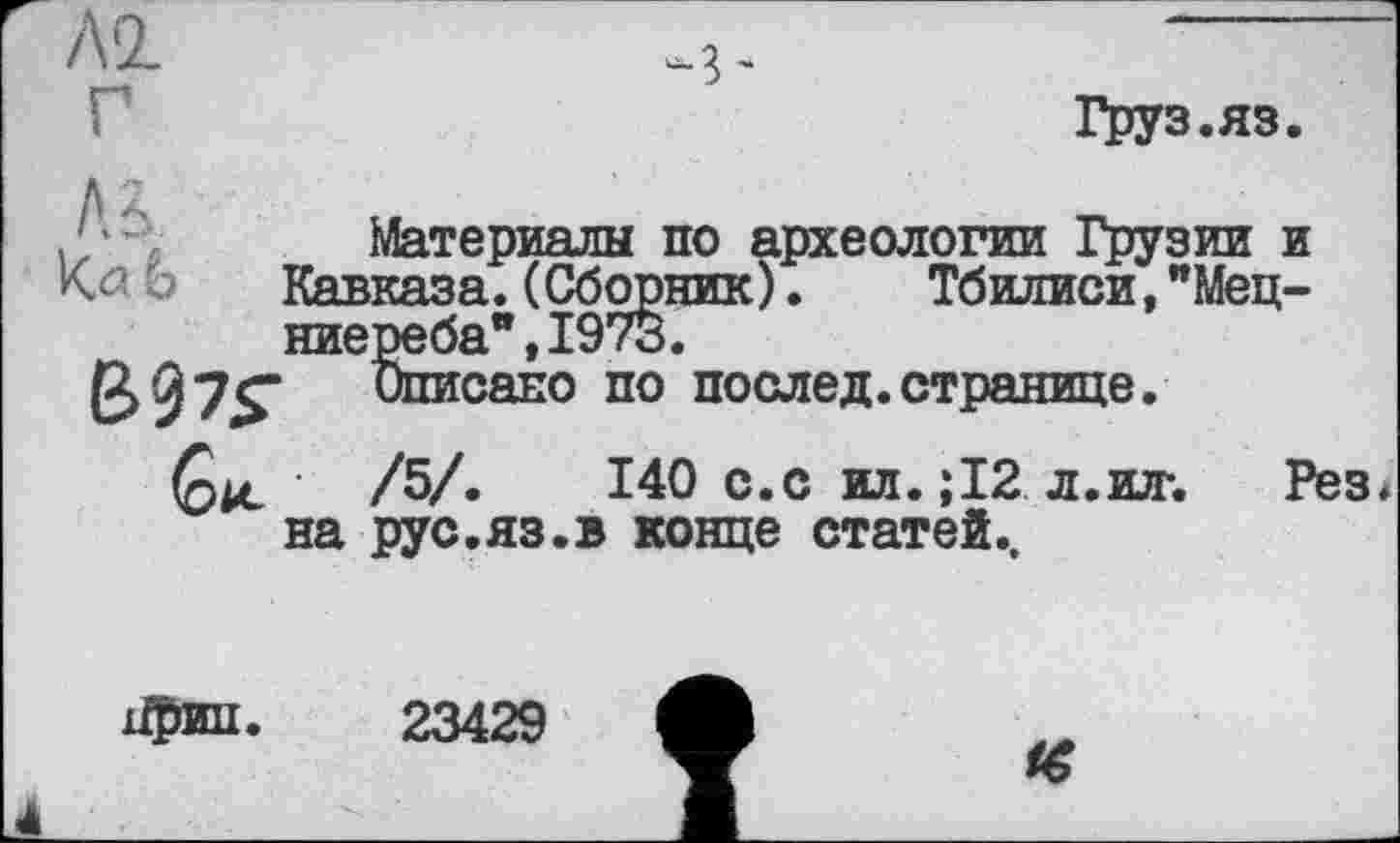 ﻿Al
Груз.яз

Материалы по археологии Грузии и Кавказа.(Сборник). Тбилиси,"Мец-ниереба",197з.
Списано по послед.странице.
140 с.с ил. ; 12 л.ил-. Рез* рус.яз.в конце статей..
Gk /5/ на —
23429